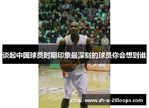 谈起中国球员时期印象最深刻的球员你会想到谁