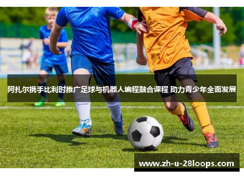 阿扎尔携手比利时推广足球与机器人编程融合课程 助力青少年全面发展