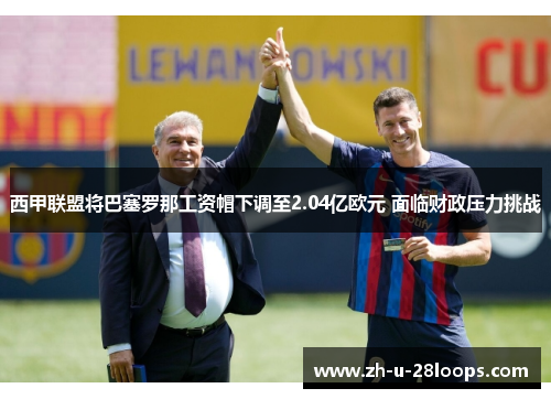西甲联盟将巴塞罗那工资帽下调至2.04亿欧元 面临财政压力挑战