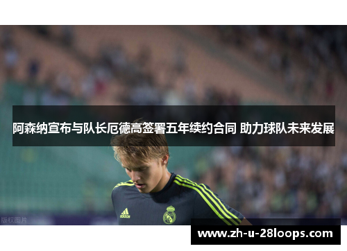 阿森纳宣布与队长厄德高签署五年续约合同 助力球队未来发展